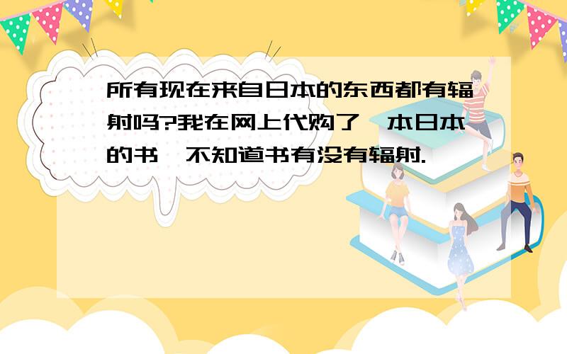 所有现在来自日本的东西都有辐射吗?我在网上代购了一本日本的书,不知道书有没有辐射.