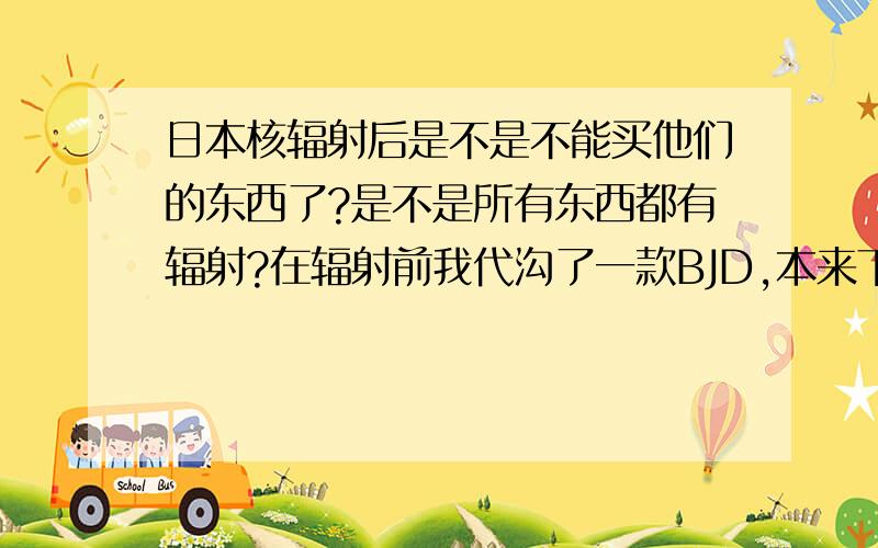 日本核辐射后是不是不能买他们的东西了?是不是所有东西都有辐射?在辐射前我代沟了一款BJD,本来下个月要回来的,但是很多朋友说 只要是日本带回来的 就会有辐射,我不是很懂 想问下懂的.