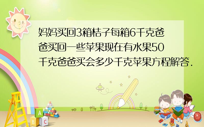 妈妈买回3箱桔子每箱6千克爸爸买回一些苹果现在有水果50千克爸爸买会多少千克苹果方程解答.