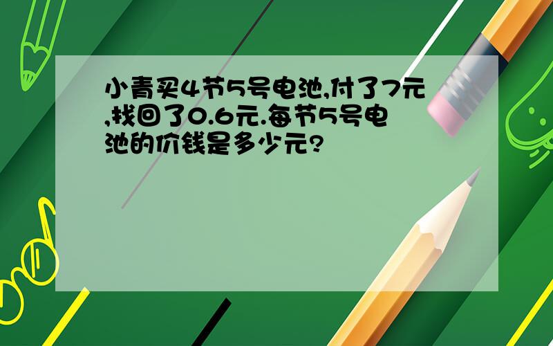 小青买4节5号电池,付了7元,找回了0.6元.每节5号电池的价钱是多少元?