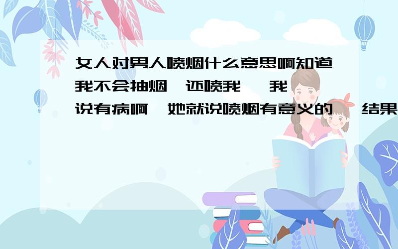 女人对男人喷烟什么意思啊知道我不会抽烟  还喷我   我说有病啊  她就说喷烟有意义的   结果我问什么意义  她说问其他人去   后来我又缠着她问啥意思   她又说开玩笑的…   她知道我喜欢