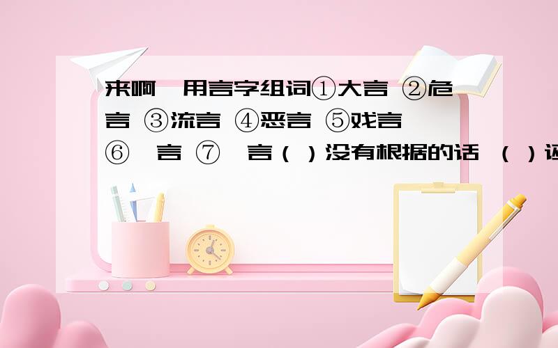 来啊,用言字组词①大言 ②危言 ③流言 ④恶言 ⑤戏言 ⑥谰言 ⑦谗言（）没有根据的话 （）诬赖的话 （）另人吃惊的话（）诽谤挑拨的话 （）阴险狠毒的话 （）随便说并不当真的话（）