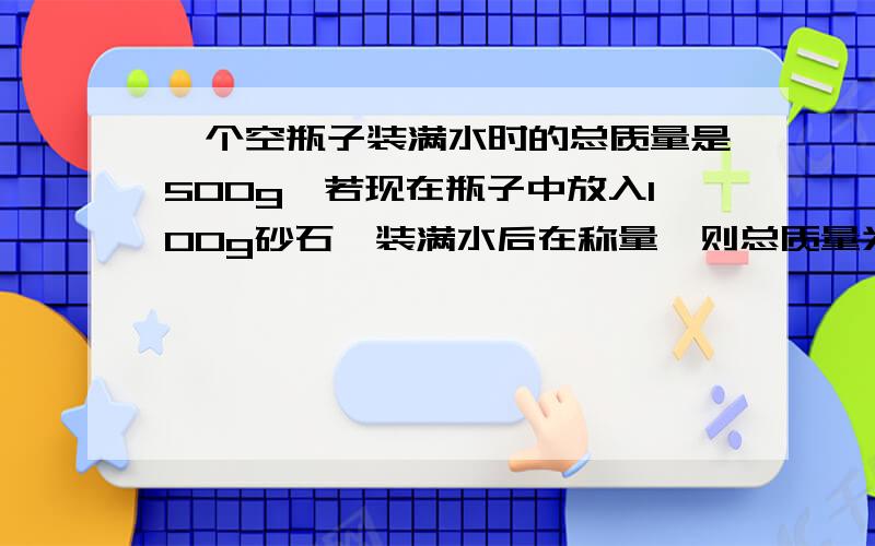 一个空瓶子装满水时的总质量是500g,若现在瓶子中放入100g砂石,装满水后在称量,则总质量为560g,求该砂石密度为多大?【要有完整过程.】