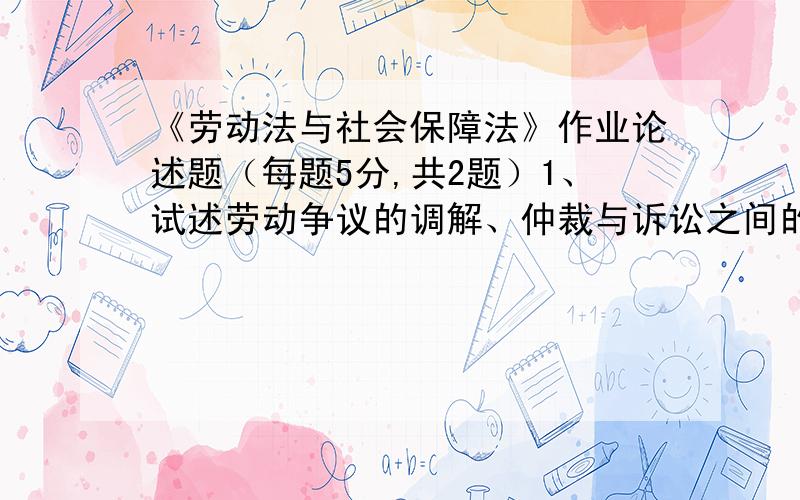 《劳动法与社会保障法》作业论述题（每题5分,共2题）1、试述劳动争议的调解、仲裁与诉讼之间的关系.2、试述城市居民最低生活保障法律制度的主要内容