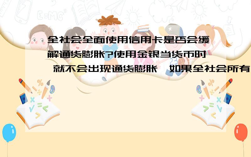 全社会全面使用信用卡是否会缓解通货膨胀?使用金银当货币时 就不会出现通货膨胀,如果全社会所有消费都通过使用信用卡,价值用信用卡里的一个数字表示,不是用实际存在的纸币,是不是会