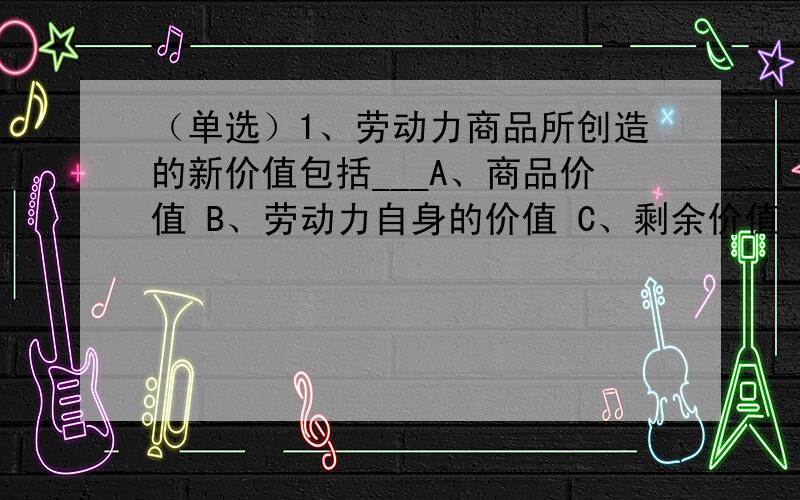 （单选）1、劳动力商品所创造的新价值包括___A、商品价值 B、劳动力自身的价值 C、剩余价值 D、劳动力自身的价值和剩余价值（多选）2、相对剩余价值和超额剩余价值的关系是___A、超额剩