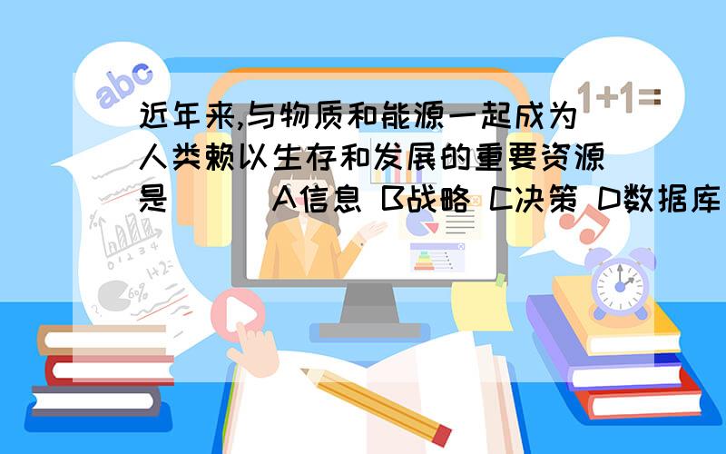 近年来,与物质和能源一起成为人类赖以生存和发展的重要资源是（ ） A信息 B战略 C决策 D数据库