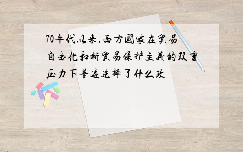 70年代以来,西方国家在贸易自由化和新贸易保护主义的双重压力下普遍选择了什么政