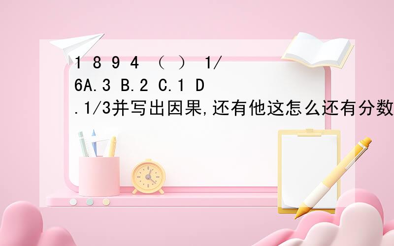 1 8 9 4 （ ） 1/6A.3 B.2 C.1 D.1/3并写出因果,还有他这怎么还有分数,实在看不懂