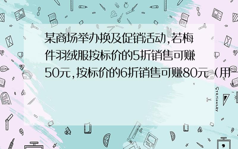 某商场举办换及促销活动,若梅件羽绒服按标价的5折销售可赚50元,按标价的6折销售可赚80元（用一元一次方程1.每件羽绒服的标价和成本各是多少?2为保证盈利不低于20元.最多打几折?（用一元