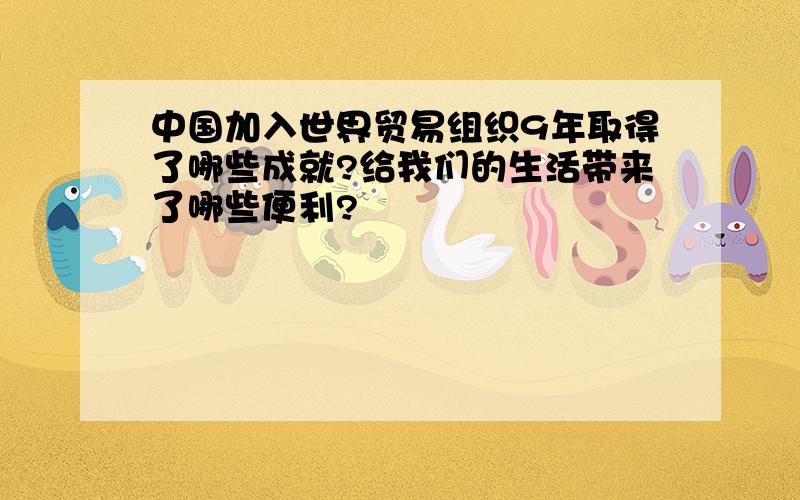 中国加入世界贸易组织9年取得了哪些成就?给我们的生活带来了哪些便利?