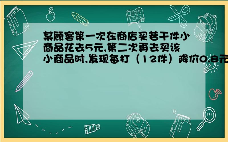 某顾客第一次在商店买若干件小商品花去5元,第二次再去买该小商品时,发现每打（12件）降价0.8元,他这一次购买该小商品的数量是第一次的2倍,第二次共花去2元,问他第一次买的小商品是多少