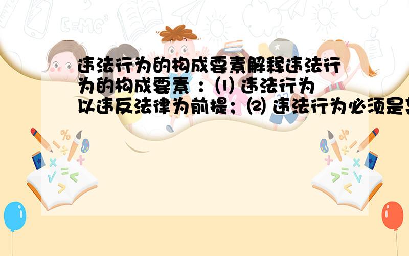 违法行为的构成要素解释违法行为的构成要素 ：⑴ 违法行为以违反法律为前提；⑵ 违法行为必须是某种违反法律规定的行为；⑶ 违法必须是在不同程度上侵犯法律上所保护的社会关系的行