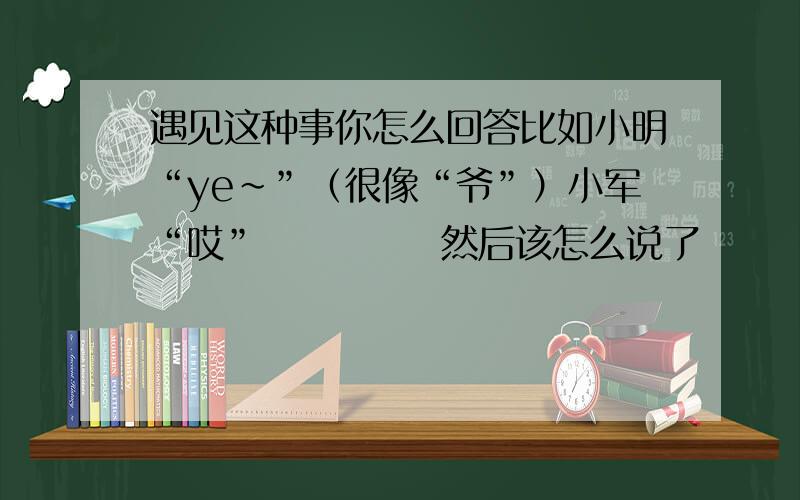 遇见这种事你怎么回答比如小明“ye~”（很像“爷”）小军“哎”            然后该怎么说了