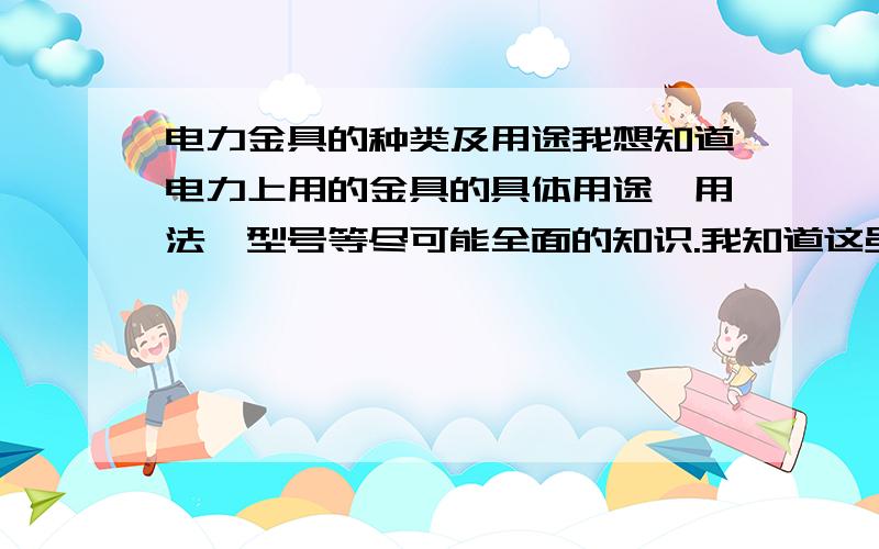 电力金具的种类及用途我想知道电力上用的金具的具体用途、用法、型号等尽可能全面的知识.我知道这虽然不是几句话就好概括的,但希望能给我具体点的答案.谢谢了