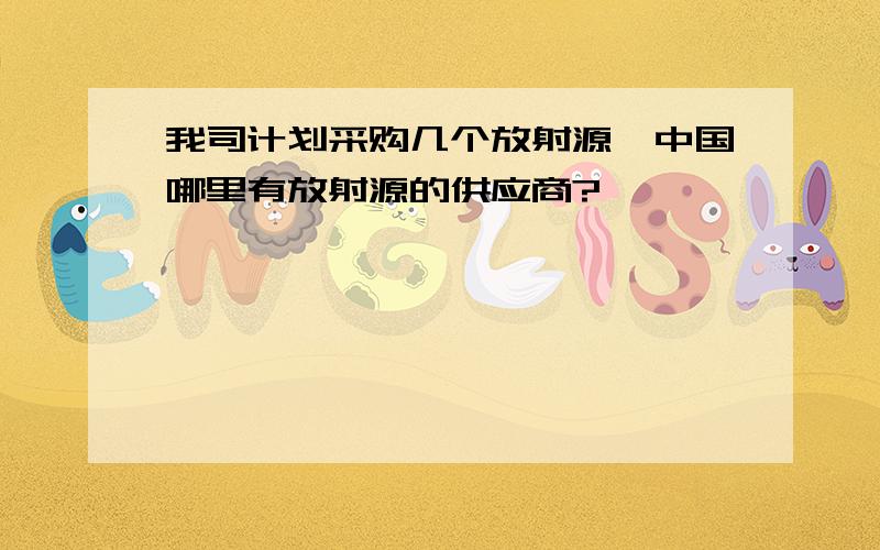 我司计划采购几个放射源,中国哪里有放射源的供应商?