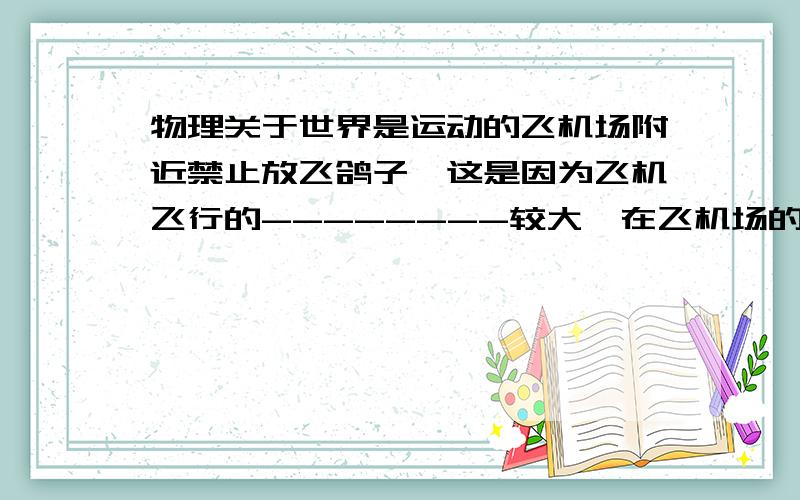 物理关于世界是运动的飞机场附近禁止放飞鸽子,这是因为飞机飞行的--------较大,在飞机场的附近如果有鸽子飞过,鸽子相对于飞机飞行的-------很大,具有的-------也较大,能够做的功多,万一撞上