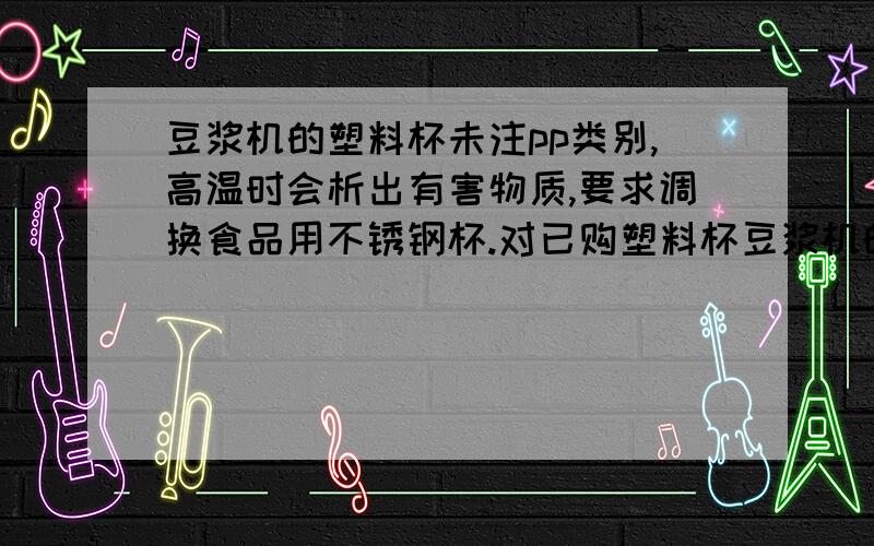 豆浆机的塑料杯未注pp类别,高温时会析出有害物质,要求调换食品用不锈钢杯.对已购塑料杯豆浆机的用户,扔掉它去重买不锈钢杯的,不是一种严重的资源浪费吗?不是一种为了倒掉脏水连小孩