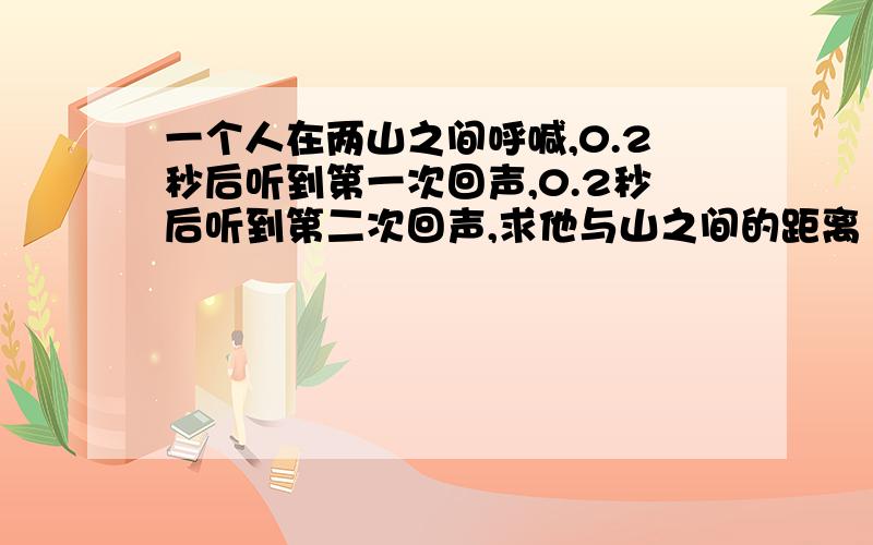 一个人在两山之间呼喊,0.2秒后听到第一次回声,0.2秒后听到第二次回声,求他与山之间的距离