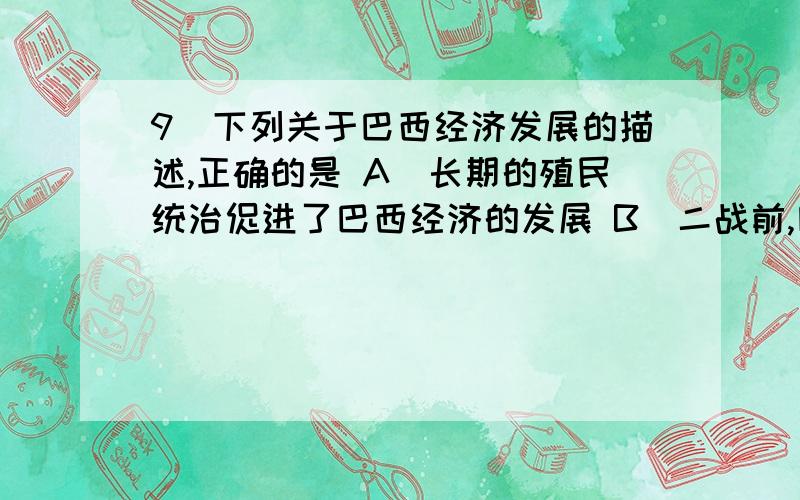 9．下列关于巴西经济发展的描述,正确的是 A．长期的殖民统治促进了巴西经济的发展 B．二战前,巴西经济最9．下列关于巴西经济发展的描述,正确的是A．长期的殖民统治促进了巴西经济的发