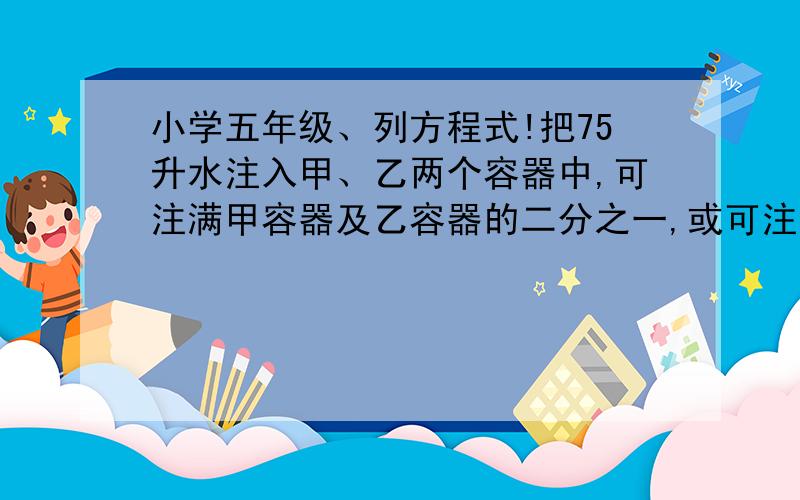 小学五年级、列方程式!把75升水注入甲、乙两个容器中,可注满甲容器及乙容器的二分之一,或可注满乙容器及甲容器的三分之一,每个容器的容量是多少升?谢谢!