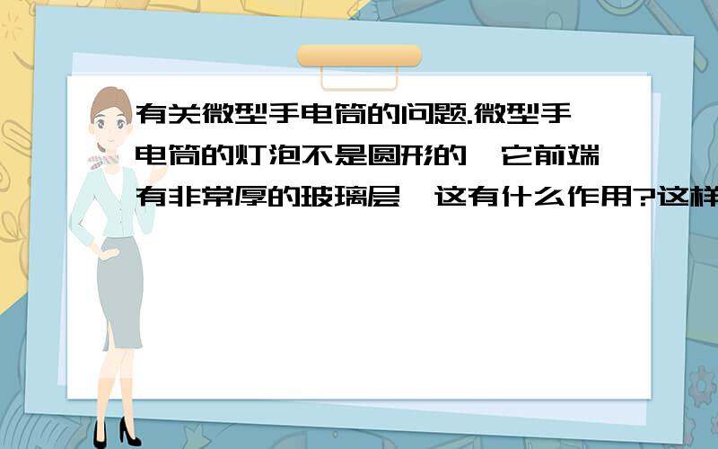 有关微型手电筒的问题.微型手电筒的灯泡不是圆形的,它前端有非常厚的玻璃层,这有什么作用?这样的微型手电筒与大手电筒相比,少了一个什么东西?