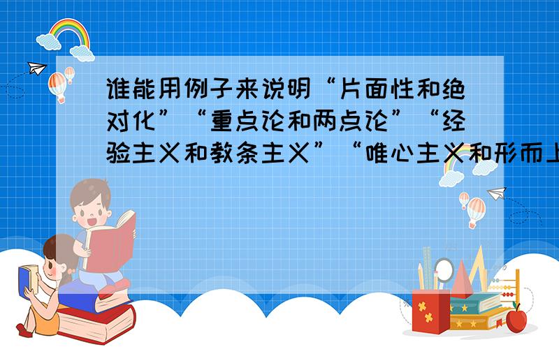 谁能用例子来说明“片面性和绝对化”“重点论和两点论”“经验主义和教条主义”“唯心主义和形而上学”我是理科生