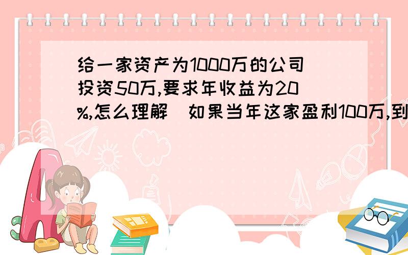 给一家资产为1000万的公司投资50万,要求年收益为20%,怎么理解（如果当年这家盈利100万,到底该收益多少万,计算基础是什么）特别急,