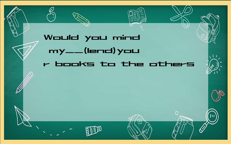 Would you mind my__(lend)your books to the others