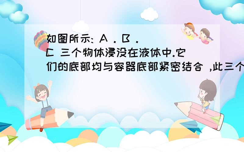 如图所示: A . B . C 三个物体浸没在液体中.它们的底部均与容器底部紧密结合 ,此三个物体如图所示: A . B . C 三个物体浸没在液体中.它们的底部均与容器底部紧密结合 ,此三个物体受浮力吗?请