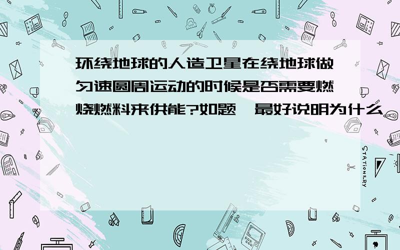 环绕地球的人造卫星在绕地球做匀速圆周运动的时候是否需要燃烧燃料来供能?如题,最好说明为什么,