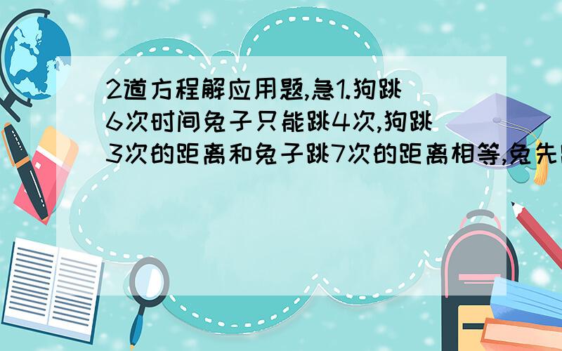 2道方程解应用题,急1.狗跳6次时间兔子只能跳4次,狗跳3次的距离和兔子跳7次的距离相等,兔先跑5.5m后狗开始追,问兔子再跑多少m被追上?2.北京有10台仪器,上海有4台仪器,现在重庆需要8台,武汉