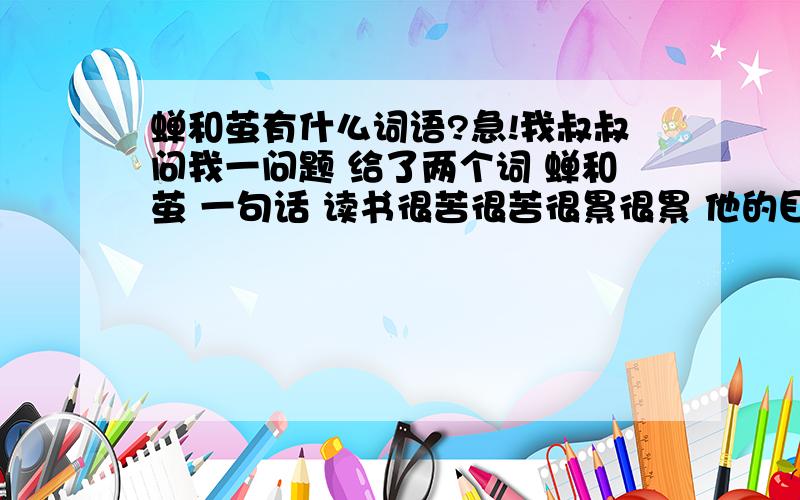 蝉和茧有什么词语?急!我叔叔问我一问题 给了两个词 蝉和茧 一句话 读书很苦很苦很累很累 他的目的主要是想教我读书的道理 可我实在是不能参透 希望大家帮帮忙 明天我就要给他答案了!