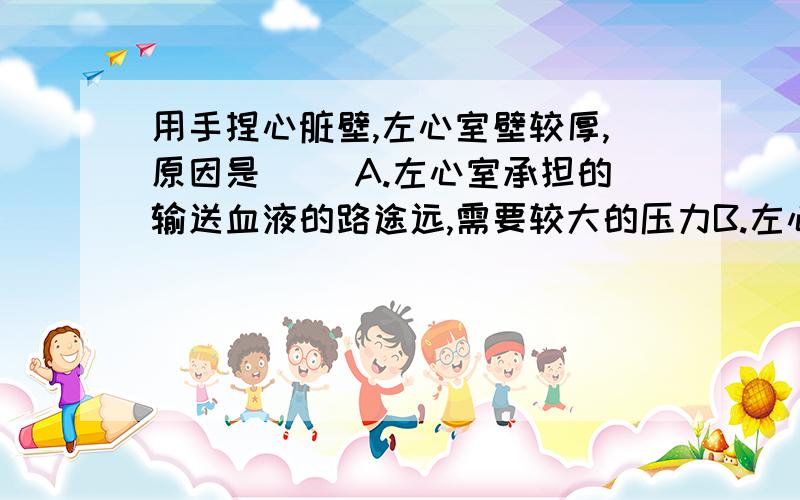 用手捏心脏壁,左心室壁较厚,原因是（ ）A.左心室承担的输送血液的路途远,需要较大的压力B.左心室承担运送较多的静脉血,需要较大的收缩力C.只有左心室承担的运送含氧和养料较多的动脉