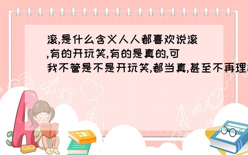 滚,是什么含义人人都喜欢说滚,有的开玩笑,有的是真的,可我不管是不是开玩笑,都当真,甚至不再理她,我这样做,对吗