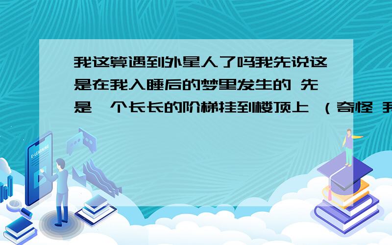 我这算遇到外星人了吗我先说这是在我入睡后的梦里发生的 先是一个长长的阶梯挂到楼顶上 （奇怪 我家在2楼啊 怎么变成 20基层的楼上了呢） 然后有两个人来到我头边 我假装睡着了 然后