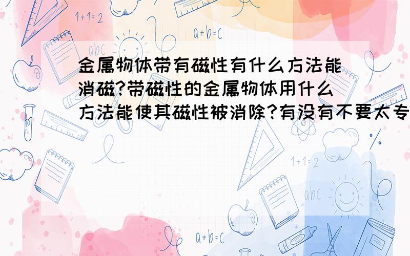 金属物体带有磁性有什么方法能消磁?带磁性的金属物体用什么方法能使其磁性被消除?有没有不要太专业的能在我力所能及范围里的...