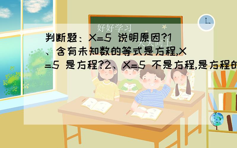 判断题：X=5 说明原因?1、含有未知数的等式是方程,X=5 是方程?2、X=5 不是方程,是方程的解?2个理由都说得过去,谁告诉我这个判断是正确还是错误呢?