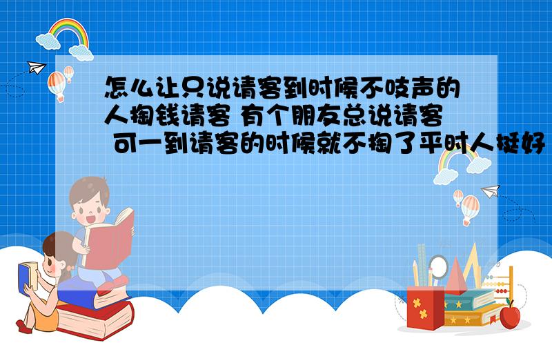 怎么让只说请客到时候不吱声的人掏钱请客 有个朋友总说请客 可一到请客的时候就不掏了平时人挺好 这点真招人烦 这周末朋友过生日 按理说也该那个人掏钱了 几乎吃饭就没掏过钱 还总是