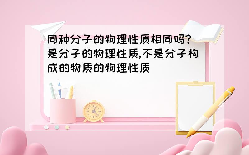 同种分子的物理性质相同吗?（是分子的物理性质,不是分子构成的物质的物理性质）