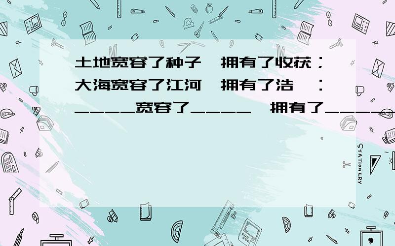 土地宽容了种子,拥有了收获；大海宽容了江河,拥有了浩瀚：____宽容了____,拥有了_________.