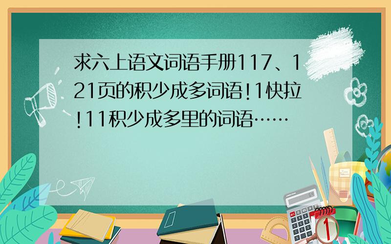 求六上语文词语手册117、121页的积少成多词语!1快拉!11积少成多里的词语……