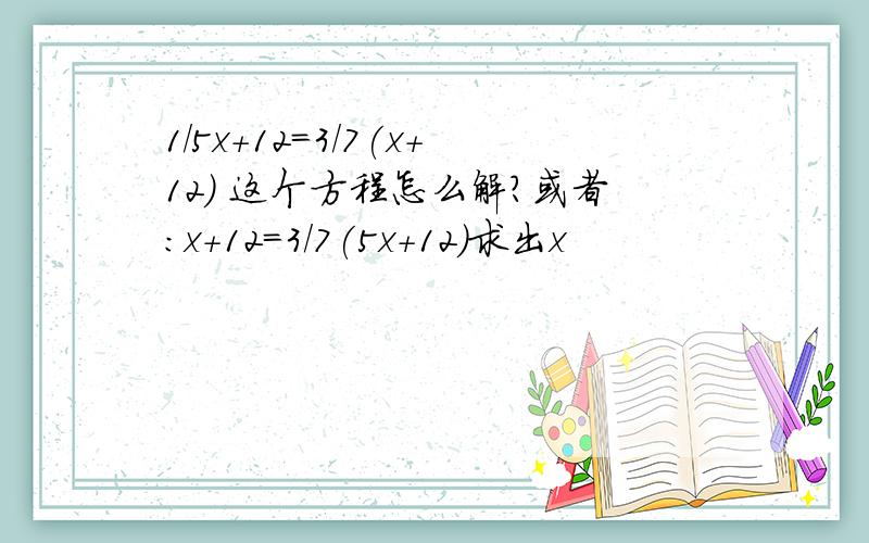 1/5x+12=3/7(x+12) 这个方程怎么解?或者：x+12=3/7(5x+12)求出x