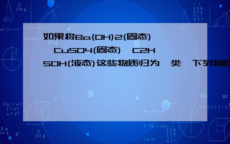 如果将Ba(OH)2(固态),CuSO4(固态),C2H5OH(液态)这些物质归为一类,下列物质还可以和它们归为一类的是A,纯硫酸B,CO2C,水煤气D,豆浆