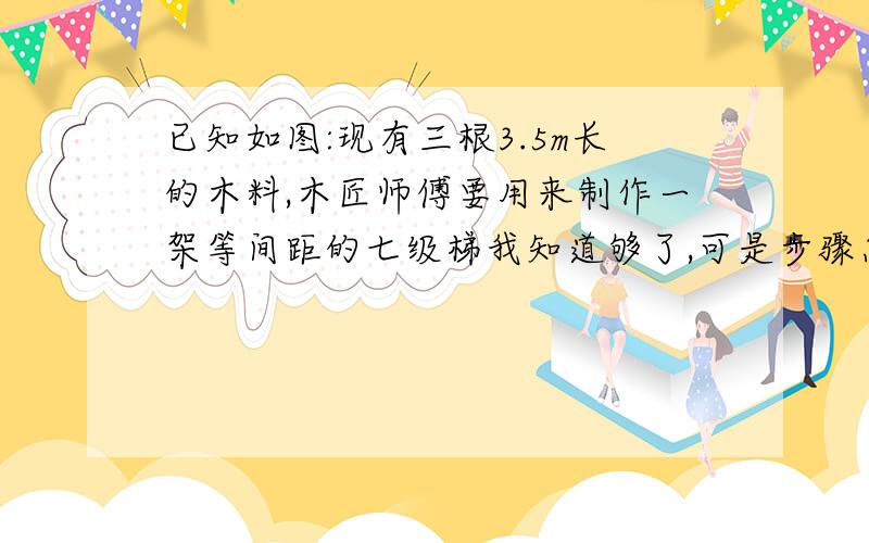 已知如图:现有三根3.5m长的木料,木匠师傅要用来制作一架等间距的七级梯我知道够了,可是步骤怎么写啊?要不要证明呢?