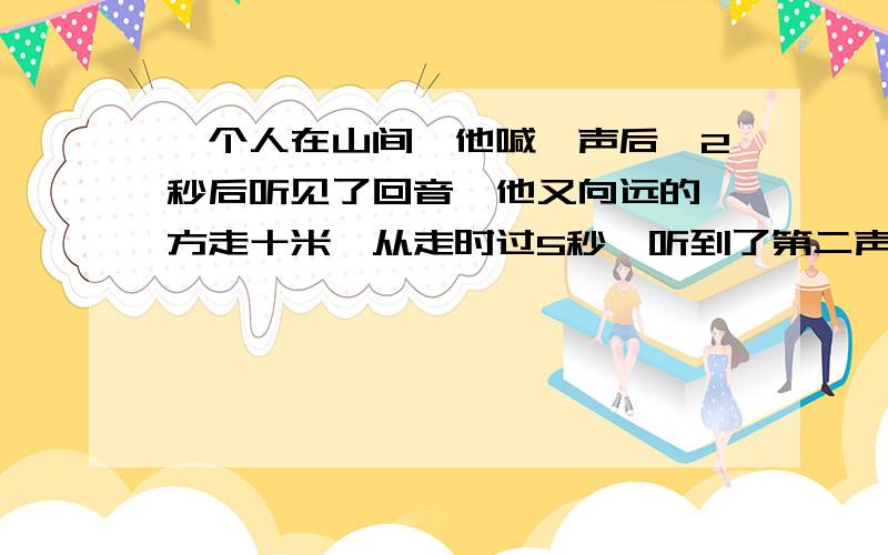 一个人在山间,他喊一声后,2秒后听见了回音,他又向远的一方走十米,从走时过5秒,听到了第二声回音,求山距