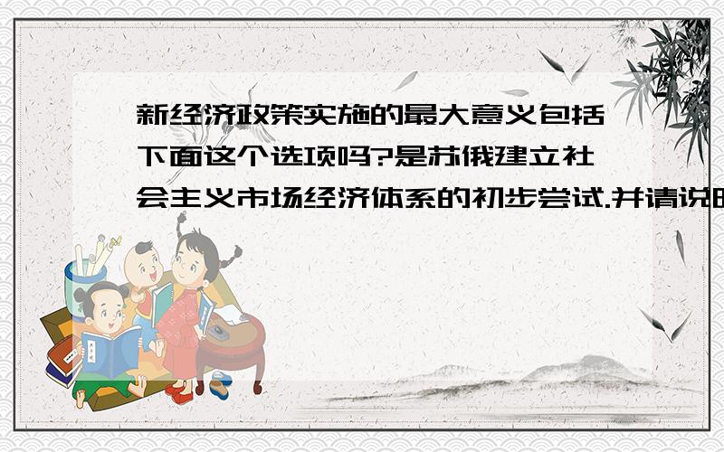 新经济政策实施的最大意义包括下面这个选项吗?是苏俄建立社会主义市场经济体系的初步尝试.并请说明理由.