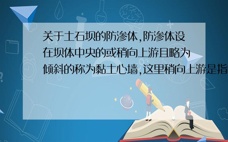 关于土石坝的防渗体,防渗体设在坝体中央的或稍向上游且略为倾斜的称为黏土心墙,这里稍向上游是指哪?这里的上游是指整条坝的上游吗?还是相对于坝的横截面来说偏向一边