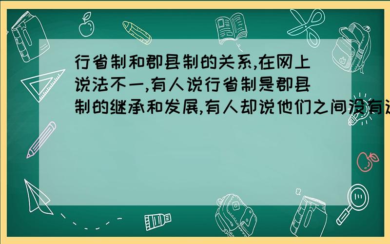 行省制和郡县制的关系,在网上说法不一,有人说行省制是郡县制的继承和发展,有人却说他们之间没有这种关系.我个人认为,他们之间也应该是没有继承和发展的关系.但很困惑,希望高手指教,