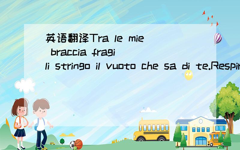 英语翻译Tra le mie braccia fragili stringo il vuoto che sa di te.Respiro le tue parole che vivono in una melodia,e dolcemente sognerai luminosi tramonti riflessi nei tuoi occhi languidi e grandile mie perle d'amorein uno sguardo tu sai donare un